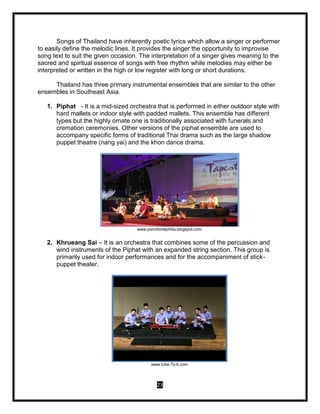 23
Songs of Thailand have inherently poetic lyrics which allow a singer or performer
to easily define the melodic lines. It provides the singer the opportunity to improvise
song text to suit the given occasion. The interpretation of a singer gives meaning to the
sacred and spiritual essence of songs with free rhythm while melodies may either be
interpreted or written in the high or low register with long or short durations.
Thailand has three primary instrumental ensembles that are similar to the other
ensembles in Southeast Asia.
1. Piphat - It is a mid-sized orchestra that is performed in either outdoor style with
hard mallets or indoor style with padded mallets. This ensemble has different
types but the highly ornate one is traditionally associated with funerals and
cremation ceremonies. Other versions of the piphat ensemble are used to
accompany specific forms of traditional Thai drama such as the large shadow
puppet theatre (nang yai) and the khon dance drama.
www.pianofortephilia.blogspot.com
2. Khrueang Sai – It is an orchestra that combines some of the percussion and
wind instruments of the Piphat with an expanded string section. This group is
primarily used for indoor performances and for the accompaniment of stick-
puppet theater.
www.tube.7s-b.com
 
