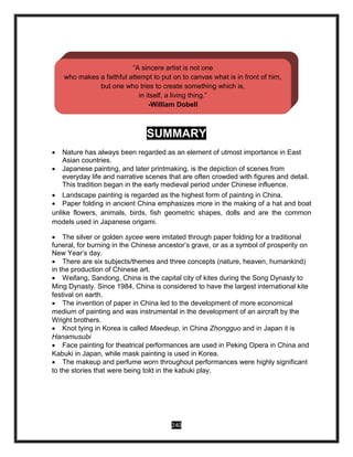 240
SUMMARY
 Nature has always been regarded as an element of utmost importance in East
Asian countries.
 Japanese painting, and later printmaking, is the depiction of scenes from
everyday life and narrative scenes that are often crowded with figures and detail.
This tradition began in the early medieval period under Chinese influence.
 Landscape painting is regarded as the highest form of painting in China.
 Paper folding in ancient China emphasizes more in the making of a hat and boat
unlike flowers, animals, birds, fish geometric shapes, dolls and are the common
models used in Japanese origami.
 The silver or golden sycee were imitated through paper folding for a traditional
funeral, for burning in the Chinese ancestor’s grave, or as a symbol of prosperity on
New Year’s day.
 There are six subjects/themes and three concepts (nature, heaven, humankind)
in the production of Chinese art.
 Weifang, Sandong, China is the capital city of kites during the Song Dynasty to
Ming Dynasty. Since 1984, China is considered to have the largest international kite
festival on earth.
 The invention of paper in China led to the development of more economical
medium of painting and was instrumental in the development of an aircraft by the
Wright brothers.
 Knot tying in Korea is called Maedeup, in China Zhongguo and in Japan it is
Hanamusubi
 Face painting for theatrical performances are used in Peking Opera in China and
Kabuki in Japan, while mask painting is used in Korea.
 The makeup and perfume worn throughout performances were highly significant
to the stories that were being told in the kabuki play.
“A sincere artist is not one
who makes a faithful attempt to put on to canvas what is in front of him,
but one who tries to create something which is,
in itself, a living thing.”
-William Dobell
 