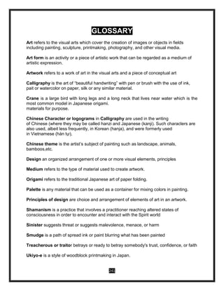 241
GLOSSARY
Art refers to the visual arts which cover the creation of images or objects in fields
including painting, sculpture, printmaking, photography, and other visual media.
Art form is an activity or a piece of artistic work that can be regarded as a medium of
artistic expression.
Artwork refers to a work of art in the visual arts and a piece of conceptual art
Calligraphy is the art of “beautiful handwriting” with pen or brush with the use of ink,
pait or watercolor on paper, silk or any similar material.
Crane is a large bird with long legs and a long neck that lives near water which is the
most common model in Japanese origami.
materials for purpose.
Chinese Character or logograms in Calligraphy are used in the writing
of Chinese (where they may be called hanzi and Japanese (kanji). Such characters are
also used, albeit less frequently, in Korean (hanja), and were formerly used
in Vietnamese (hán tự),
Chinese theme is the artist’s subject of painting such as landscape, animals,
bamboos,etc.
Design an organized arrangement of one or more visual elements, principles
Medium refers to the type of material used to create artwork.
Origami refers to the traditional Japanese art of paper folding.
Palette is any material that can be used as a container for mixing colors in painting.
Principles of design are choice and arrangement of elements of art in an artwork.
Shamanism is a practice that involves a practitioner reaching altered states of
consciousness in order to encounter and interact with the Spirit world
Sinister suggests threat or suggests malevolence, menace, or harm
Smudge is a path of spread ink or paint blurring what has been painted
Treacherous or traitor betrays or ready to betray somebody's trust, confidence, or faith
Ukiyo-e is a style of woodblock printmaking in Japan.
 