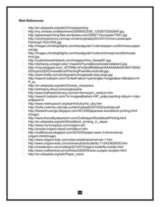 243
Web References:
· http://en.wikipedia.org/wiki/Chinesepainting
· http://my.chinese.cn/attachment/200909/23/59_125367332028xP.jpg
· http://japaneseprinting.files.wordpress.com/2009/11/kunisada17601.jpg
· http://ranchoceramics.com/wp-content/uploads/2012/01/China-Landscape-
Painting2-752x1024.jpg
· http://images.chinahighlights.com/travelguide1/culture/paper-cut/9chinese-paper-
cut.jpg
· http://images.chinahighlights.com/travelguide1/culture/chinese-knot/9chinese-
knot.jpg
· http://customtravelnetwork.com/images/china_fareast01.jpg
· http://darkwing.uoregon.edu/~inaasim/Foundations/koreanceladon2.jpg
· http://4.bp.blogspot.com/_rE7f3NtLmFs/SjmBRx89wpI/AAAAAAAADmM/h1905U
GOmps/s320/ChineseBrushPaintingPoemMumsSmall.jpg-
· http://www.firelily.com/photography/image/jade.lady.large.jpg
· http://isearch.babylon.com/?q=leaf+album+painting&s=images&as=0&babsrc=H
P_ss
· http://en.wikipedia.org/wiki/Chinese_characters
· http://arthistory.about.com/cs/glossarie
http://www.thefreedictionary.com/art+forms/g/m_medium.htm
http://isearch.babylon.com/?s=images&babsrc=HP_ss&q=painting+album++clip+
art&start=0
· http://www.metmuseum.org/toah/hd/ukiy/hd_ukiy.htm
· http://mofa.cvatd.fsu.edu/wp-content/uploads/2012/02/yoshida.pdf
· http://lisasartmusings.blogspot.com/2012/06/japanese-woodblock-printing.html
(image)
· http://www.thecraftyclassroom.com/CraftJapanWoodblockPrinting.html
· http://en.wikipedia.org/wiki/Woodblock_printing_in_Japan
· http://www.my-funspace.com/origami-art/
· http://anools-origami.tripod.com/album.htm
· http://craftliciouss.blogspot.com/2010/03/paper-swan-3-dimensional-
origami.html(image)
· http://www.origami-kids.com/video-airplanes/american-1.htm
· http://www.origami-kids.com/animal-photo/butterfly-11/5433628030.htm
· http://chezlarsson.com/myblog/2010/07/origami-butterfly-mobile.html
· http://www.craftcentral.com/articles/2009/04/acts-a-paper-sculptor.html
· http://en.wikipedia.org/wiki/Paper_crane
 