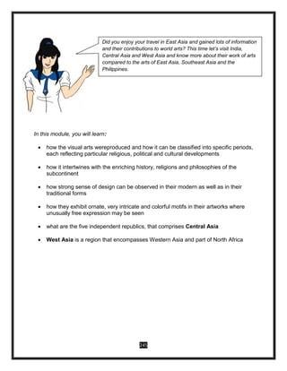 245
In this module, you will learn:
 how the visual arts wereproduced and how it can be classified into specific periods,
each reflecting particular religious, political and cultural developments
 how it intertwines with the enriching history, religions and philosophies of the
subcontinent
 how strong sense of design can be observed in their modern as well as in their
traditional forms
 how they exhibit ornate, very intricate and colorful motifs in their artworks where
unusually free expression may be seen
 what are the five independent republics, that comprises Central Asia
 West Asia is a region that encompasses Western Asia and part of North Africa
Did you enjoy your travel in East Asia and gained lots of information
and their contributions to world arts? This time let’s visit India,
Central Asia and West Asia and know more about their work of arts
compared to the arts of East Asia, Southeast Asia and the
Philippines.
 