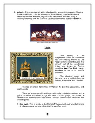 24
3. Mahori – This ensemble is traditionally played by women in the courts of Central
Thailand and Cambodia. Because of this, instruments for this ensemble are
historically smaller. However, regular-sized instruments are used today. A
vocalist performing with the Mahori is usually accompanied by the so sam sai.
www.thailandmusicproject.weebly.com
Laos
This country is an
independent state of Southeast
Asia and officially known as Lao
People’s Democratic Republic. It is
formerly part of the Indochinese
Union, also known as French
Indochina. Wat Pha That Luang,
Vientiane is one of its famous
landmarks.
The classical music and
dance of Laos is highly influences
by India, Cambodia, and Thailand.
Themes are drawn from Hindu mythology, the Buddhist Jatakatales, and
local legends.
The royal entourage of Lao kings traditionally included musicians, and a
typical orchestra improvised songs with sets of tuned gongs, xylophones, a
bamboo flute, and other wind instruments. The Lao orchestra can be divided into
two categories:
1. Sep Nyai - This is similar to the Piphat of Thailand with instruments that are
strictly percussive but also integrates the use of an oboe.
WAT PHA THAT LUANG
 