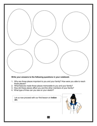 250
Write your answers to the following questions in your notebook:
1. Why are those places important to you and your family? How were you able to reach
those places?
2. What features made those places memorable to you and your family?
3. How did these places affect you and the other members of your family?
4. What type of lines can you see on your sketch?
Let us now proceed with our first lesson on Indian
Art.
 