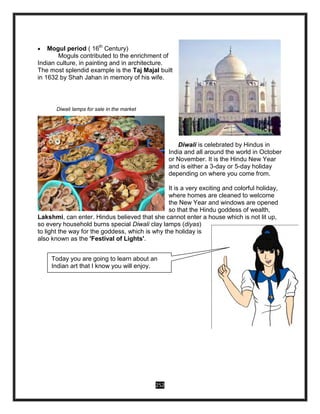 252
 Mogul period ( 16th
Century)
Moguls contributed to the enrichment of
Indian culture, in painting and in architecture.
The most splendid example is the Taj Majal built
in 1632 by Shah Jahan in memory of his wife.
Diwali lamps for sale in the market
Diwali is celebrated by Hindus in
India and all around the world in October
or November. It is the Hindu New Year
and is either a 3-day or 5-day holiday
depending on where you come from.
It is a very exciting and colorful holiday,
where homes are cleaned to welcome
the New Year and windows are opened
so that the Hindu goddess of wealth,
Lakshmi, can enter. Hindus believed that she cannot enter a house which is not lit up,
so every household burns special Diwali clay lamps (diyas)
to light the way for the goddess, which is why the holiday is
also known as the 'Festival of Lights'.
Today you are going to learn about an
Indian art that I know you will enjoy.
Keep on reading.
 