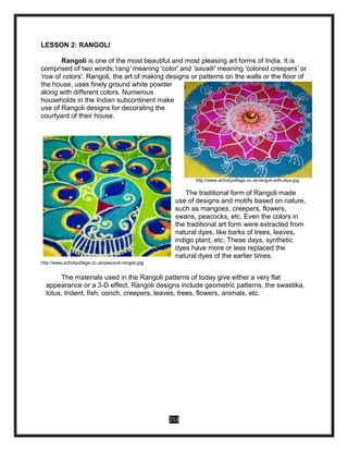 253
LESSON 2: RANGOLI
Rangoli is one of the most beautiful and most pleasing art forms of India. It is
comprised of two words:'rang' meaning 'color' and 'aavalli' meaning 'colored creepers' or
'row of colors'. Rangoli, the art of making designs or patterns on the walls or the floor of
the house, uses finely ground white powder
along with different colors. Numerous
households in the Indian subcontinent make
use of Rangoli designs for decorating the
courtyard of their house.
http://www.activityvillage.co.uk/rangoli-with-diya.jpg
The traditional form of Rangoli made
use of designs and motifs based on nature,
such as mangoes, creepers, flowers,
swans, peacocks, etc. Even the colors in
the traditional art form were extracted from
natural dyes, like barks of trees, leaves,
indigo plant, etc. These days, synthetic
dyes have more or less replaced the
natural dyes of the earlier times.
http://www.activityvillage.co.uk/peacock-rangoli.jpg
The materials used in the Rangoli patterns of today give either a very flat
appearance or a 3-D effect. Rangoli designs include geometric patterns, the swastika,
lotus, trident, fish, conch, creepers, leaves, trees, flowers, animals, etc.
 