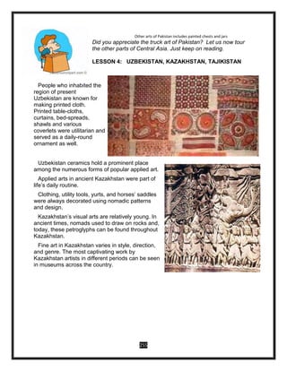 255
Other arts of Pakistan includes painted chests and jars
Did you appreciate the truck art of Pakistan? Let us now tour
the other parts of Central Asia. Just keep on reading.
LESSON 4: UZBEKISTAN, KAZAKHSTAN, TAJIKISTAN
People who inhabited the
region of present
Uzbekistan are known for
making printed cloth.
Printed table-cloths,
curtains, bed-spreads,
shawls and various
coverlets were utilitarian and
served as a daily-round
ornament as well.
Uzbekistan ceramics hold a prominent place
among the numerous forms of popular applied art.
Applied arts in ancient Kazakhstan were part of
life’s daily routine.
Clothing, utility tools, yurts, and horses’ saddles
were always decorated using nomadic patterns
and design.
Kazakhstan’s visual arts are relatively young. In
ancient times, nomads used to draw on rocks and,
today, these petroglyphs can be found throughout
Kazakhstan.
Fine art in Kazakhstan varies in style, direction,
and genre. The most captivating work by
Kazakhstan artists in different periods can be seen
in museums across the country.
 