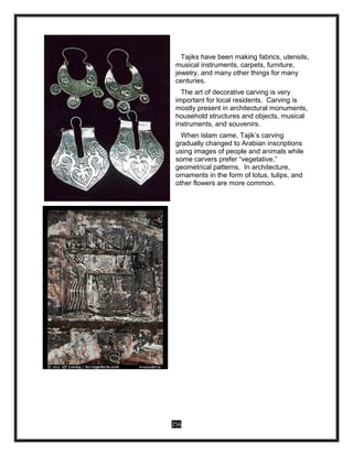 256
Tajiks have been making fabrics, utensils,
musical instruments, carpets, furniture,
jewelry, and many other things for many
centuries.
The art of decorative carving is very
important for local residents. Carving is
mostly present in architectural monuments,
household structures and objects, musical
instruments, and souvenirs.
When Islam came, Tajik’s carving
gradually changed to Arabian inscriptions
using images of people and animals while
some carvers prefer “vegetative,”
geometrical patterns. In architecture,
ornaments in the form of lotus, tulips, and
other flowers are more common.
 