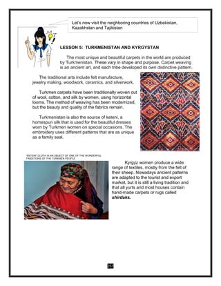 257
LESSON 5: TURKMENISTAN AND KYRGYSTAN
The most unique and beautiful carpets in the world are produced
by Turkmenistan. These vary in shape and purpose. Carpet weaving
is an ancient art, and each tribe developed its own distinctive pattern.
The traditional arts include felt manufacture,
jewelry making, woodwork, ceramics, and silverwork.
Turkmen carpets have been traditionally woven out
of wool, cotton, and silk by women, using horizontal
looms. The method of weaving has been modernized,
but the beauty and quality of the fabrics remain.
Turkmenistan is also the source of keteni, a
homespun silk that is used for the beautiful dresses
worn by Turkmen women on special occasions. The
embroidery uses different patterns that are as unique
as a family seal.
"KETENI" CLOTH IS AN OBJECT OF ONE OF THE WONDERFUL
TRADITIONS OF THE TURKMEN PEOPLE
Kyrgyz women produce a wide
range of textiles, mostly from the felt of
their sheep. Nowadays ancient patterns
are adapted to the tourist and export
market, but it is still a living tradition and
that all yurts and most houses contain
hand-made carpets or rugs called
shirdaks.
Let’s now visit the neighboring countries of Uzbekistan,
Kazakhstan and Tajikistan
 