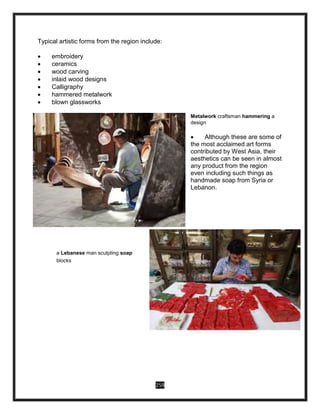 259
Typical artistic forms from the region include:
 embroidery
 ceramics
 wood carving
 inlaid wood designs
 Calligraphy
 hammered metalwork
 blown glassworks
Metalwork craftsman hammering a
design
 Although these are some of
the most acclaimed art forms
contributed by West Asia, their
aesthetics can be seen in almost
any product from the region
even including such things as
handmade soap from Syria or
Lebanon.
a Lebanese man sculpting soap
blocks
 