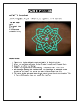 260
PART II. PROCESS
ACTIVITY 1: Rangoli Art
After learning about Rangoli, I will now let you experience how to make one.
You will need:
Glue
Plain paper plate
Pencil
Colored sand
(different colors)
DIRECTIONS:
1. Sketch your design lightly in pencil or chalk in 1⁄4 illustration board.
2. When you are happy with your design, finalize the outline with heavier lines.
3. Use glue to outline your design.
4. Roll the paper plate into a cone and snip a small hole in the narrow end.
5. Fill the larger opening with colored sand. Use your finger as a stopper on the
small hole you made. This is how you will control the flow of the sand.
6. Fill in your design with sand according to your choice and color combination. This
is the most interesting step, and usually the most fun.
 