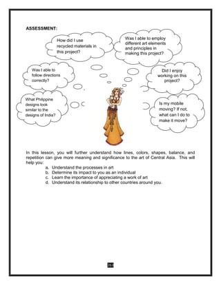 263
ASSESSMENT:
In this lesson, you will further understand how lines, colors, shapes, balance, and
repetition can give more meaning and significance to the art of Central Asia. This will
help you:
a. Understand the processes in art
b. Determine its impact to you as an individual
c. Learn the importance of appreciating a work of art
d. Understand its relationship to other countries around you.
Was I able to
follow directions
correctly?
Did I enjoy
working on this
praise-worthy
project?
What Philippine
designs look
similar to the
designs of India?
Is my mobile
moving?If not,
what can I do to
make it move?
How did I use
recycled materials in
this project?
Was I able to
follow directions
correctly?
Did I enjoy
working on this
project?
Was I able to employ
different art elements
and principles in
making this project?
What Philippine
designs look
similar to the
designs of India?
Is my mobile
moving? If not,
what can I do to
make it move?
 