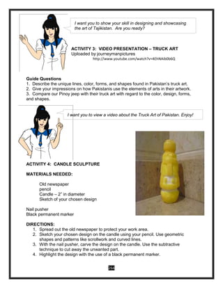 264
ACTIVITY 3: VIDEO PRESENTATION – TRUCK ART
Uploaded by journeymanpictures
http://www.youtube.com/watch?v=4EhNAib0b6Q
Guide Questions
1. Describe the unique lines, color, forms, and shapes found in Pakistan’s truck art.
2. Give your impressions on how Pakistanis use the elements of arts in their artwork.
3. Compare our Pinoy jeep with their truck art with regard to the color, design, forms,
and shapes.
ACTIVITY 4: CANDLE SCULPTURE
MATERIALS NEEDED:
Old newspaper
pencil
Candle – 2” in diameter
Sketch of your chosen design
Nail pusher
Black permanent marker
DIRECTIONS:
1. Spread out the old newspaper to protect your work area.
2. Sketch your chosen design on the candle using your pencil. Use geometric
shapes and patterns like scrollwork and curved lines.
3. With the nail pusher, carve the design on the candle. Use the subtractive
technique to cut away the unwanted part.
4. Highlight the design with the use of a black permanent marker.
I want you to show your skill in designing and showcasing
the art of Tajikistan. Are you ready?
I want you to view a video about the Truck Art of Pakistan. Enjoy!
 