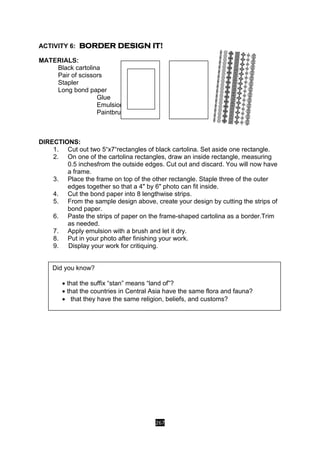 267
ACTIVITY 6: BORDER DESIGN IT!
MATERIALS:
Black cartolina
Pair of scissors
Stapler
Long bond paper
Glue
Emulsion
Paintbrush
DIRECTIONS:
1. Cut out two 5“x7“rectangles of black cartolina. Set aside one rectangle.
2. On one of the cartolina rectangles, draw an inside rectangle, measuring
0.5 inchesfrom the outside edges. Cut out and discard. You will now have
a frame.
3. Place the frame on top of the other rectangle. Staple three of the outer
edges together so that a 4" by 6" photo can fit inside.
4. Cut the bond paper into 8 lengthwise strips.
5. From the sample design above, create your design by cutting the strips of
bond paper.
6. Paste the strips of paper on the frame-shaped cartolina as a border.Trim
as needed.
7. Apply emulsion with a brush and let it dry.
8. Put in your photo after finishing your work.
9. Display your work for critiquing.
Did you know?
 that the suffix “stan” means “land of”?
 that the countries in Central Asia have the same flora and fauna?
 that they have the same religion, beliefs, and customs?
 