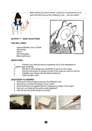 268
ACTIVITY 7: SOAP SCULPTURE
YOU WILL NEED:
Soap preferably Ivory or Perla
Nail pusher
Pencil
Old newspaper
Black pentel pen
DIRECTIONS:
1. Prepare your working area by spreading out an old newspaper to
gather soap scrapings.
2. Decide on what design you would like to carve on your soap.
3. Use the nail pusher to scrape out part of the soap you want to remove.
4. Highlight your design with the black pentel pen.
5. Clean up after work.
QUESTIONS TO ANSWER:
1. Which part of the procedure did you find difficult to do?
2. How did you achieve the design of your work?
3. What technique was applied best for scraping the design in the soap?
4. How can you make all the parts evenly designed?
5. How did you feel while doing the activity?
Examples of soap carvings
After reading the above lesson, I want you to experience an art
work that will bring out the creativity in you. Are you ready?
 