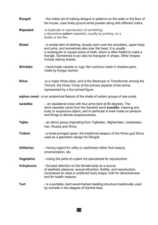 274
Rangoli - the Indian art of making designs or patterns on the walls or the floor of
the house, uses finely ground white powder along with different colors.
Repeated -a duplicate or reproduction of something;
a decorative pattern repeated, usually by printing, on a
textile or the like.
Shawl - a simple item of clothing, loosely worn over the shoulders, upper body
and arms, and sometimes also over the head. It is usually
a rectangular or square piece of cloth, which is often folded to make a
triangle. Sometimes it can also be triangular in shape. Other shapes
include oblong shawls.
Shirdaks - hand-made carpets or rugs; flat cushions made in shadow-pairs,
made by Kyrgyz women
Shiva -is a major Hindu deity, and is the Destroyer or Transformer among the
Trimurti, the Hindu Trinity of the primary aspects of the divine,
represented by a four-armed figure
siphon canal - is an anatomical feature of the shells of certain groups of sea snails
swastika - an equilateral cross with four arms bent at 90 degrees. The
word swastika came from the Sanskrit word svastika, meaning any
lucky or auspicious object, and in particular a mark made on persons
and things to denote auspiciousness.
Tajiks - an ethnic group originating from Tajikistan, Afghanistan, Uzbekistan,
Iran, Russia and China
Trident - a three-pronged spear; the traditional weapon of the Hindu god Shiva
used as a geometric design for Rangoli
Utilitarian - having regard for utility or usefulness rather than beauty,
ornamentation, etc.
Vegetative - noting the parts of a plant not specialized for reproduction
Voluptuous - focused attention on the female body as a source
of aesthetic pleasure, sexual attraction, fertility, and reproduction,
considered an ideal or preferred body shape, both for attractiveness
and for health reasons.
Yurt - is a portable, bent wood-framed dwelling structure traditionally used
by nomads in the steppes of Central Asia.
 