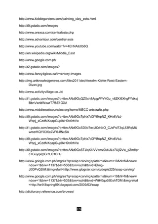 276
http://www.kiddiegardens.com/painting_clay_pots.html
http://t0.gstatic.com/images
http://www.orexca.com/centralasia.php
http://www.advantour.com/central-asia
http://www.youtube.com/watch?v=4EhNAib0b6Q
http://en.wikipedia.org/wiki/Middle_East
http://www.google.com.ph
http://t2.gstatic.com/images?
http://www.fancy4glass.ca/inventory-images
http://img.artknowledgenews.com/files2011dec/Anselm-Kiefer-West-Eastern-
Divan.jpg
http://www.activityvillage.co.uk/
http://t1.gstatic.com/images?q=tbn:ANd9GcQZXxh8ApgWYrYGu_v8ZKI6XhgFYdksj
BbnVwrldWxwrT7f8E1GXA
http://www.middleeastcouncilnc.org/home/MECC-artscrafts.php
http://t0.gstatic.com/images?q=tbn:ANd9GcTpNx7dDYIfApNZ_KHx6VbJ-
Wopj_xCzdMXqapGup0xH9b6rhVe
http://t1.gstatic.com/images?q=tbn:ANd9GcSD0d7exUCrNbO_CJsPsl73qL83RqMU
wmzrKQYX3XeZvF6-IfNcSA
http://t0.gstatic.com/images?q=tbn:ANd9GcTpNx7dDYIfApNZ_KHx6VbJ-
Wopj_xCzdMXqapGup0xH9b6rhVe
http://t0.gstatic.com/images?q=tbn:ANd9GcSTJiqX4iVVdmz0kkULc7UjQVw_pZm8pr
cTGuyqxrpGl7LO1DHJ
http://www.google.com.ph/imgres?q=soap+carving+patterns&num=10&hl=fil&newwi
ndow=1&biw=1137&bih=538&tbm=isch&tbnid=EImg-
J0OPvQSiM:&imgrefurl=http://www.glogster.com/cutiepie225/soap-carving/
http://www.google.com.ph/imgres?q=soap+carving+patterns&num=10&hl=fil&newwi
ndow=1&biw=1137&bih=538&tbm=isch&tbnid=WtH0qu68EshTDM:&imgrefurl
=http://te448spring09.blogspot.com/2009/03/soap
http://dictionary.reference.com/browse/
 