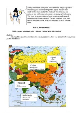 291
Part 1: What to know?
China, Japan, Indonesia, and Thailand Theater Arts and Festival
Activity:
Name all the countries mentioned in previous activities. Can you locate the four countries
on the map below?
China
- Peking Opera
- Spring /New Year Festival
Japan
- Kabuki
- Taiko Drum
Festival
Thailand
- Nang
- Lantern Festival
Indonesia
- Wayang Kulit
- Bali Dance
Always remember your goals because those are your guide in
mastering your understanding of the topics. You are now
ready for the main part of this material. This time you are
going to find out the correct answers by studying the lessons.
You have to concentrate and focus on some readings and
activities given in each lesson. You are expected to do your
best in doing each task. Now you are ready to go to the next
level.
 