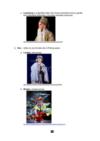 297
c. Laosheng is a dignified older role, these characters have a gentle
and cultivated disposition, and wear sensible costumes.
http://www.gracechinatours.com/china-guide/beijing/beijing-opera.html
2. Dan - refers to any female role in Peking opera
a. Laodan- old woman
http://yaymicro.com/stock-image/chinese-opera---old-woman/816353
b. Wudan- martial woman
http://www.chinaodysseytours.com/pictures-of-china/?level=picture&id=147
 