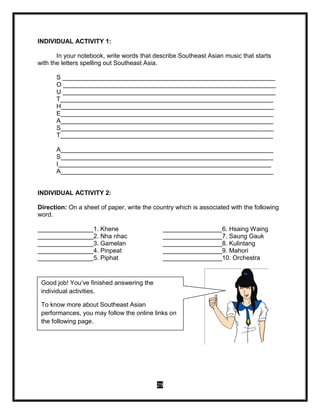 29
INDIVIDUAL ACTIVITY 1:
In your notebook, write words that describe Southeast Asian music that starts
with the letters spelling out Southeast Asia.
S _____________________________________________________________
O _____________________________________________________________
U _____________________________________________________________
T_____________________________________________________________
H_____________________________________________________________
E_____________________________________________________________
A_____________________________________________________________
S_____________________________________________________________
T_____________________________________________________________
A_____________________________________________________________
S_____________________________________________________________
I_____________________________________________________________
A_____________________________________________________________
INDIVIDUAL ACTIVITY 2:
Direction: On a sheet of paper, write the country which is associated with the following
word.
________________1. Khene _________________6. Hsaing Waing
________________2. Nha nhac _________________7. Saung Gauk
________________3. Gamelan _________________8. Kulintang
________________4. Pinpeat _________________9. Mahori
________________5. Piphat _________________10. Orchestra
Good job! You’ve finished answering the
individual activities.
To know more about Southeast Asian
performances, you may follow the online links on
the following page.
 