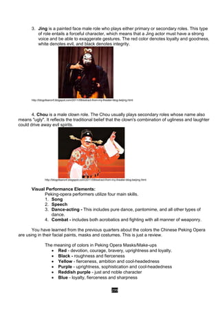 299
3. Jing is a painted face male role who plays either primary or secondary roles. This type
of role entails a forceful character, which means that a Jing actor must have a strong
voice and be able to exaggerate gestures. The red color denotes loyalty and goodness,
white denotes evil, and black denotes integrity.
http://blogofaaronf.blogspot.com/2011/09/extract-from-my-theater-blog-beijing.html
4. Chou is a male clown role. The Chou usually plays secondary roles whose name also
means "ugly". It reflects the traditional belief that the clown's combination of ugliness and laughter
could drive away evil spirits.
http://blogofaaronf.blogspot.com/2011/09/extract-from-my-theater-blog-beijing.html
Visual Performance Elements:
Peking-opera performers utilize four main skills.
1. Song
2. Speech
3. Dance-acting - This includes pure dance, pantomime, and all other types of
dance.
4. Combat - includes both acrobatics and fighting with all manner of weaponry.
You have learned from the previous quarters about the colors the Chinese Peking Opera
are using in their facial paints, masks and costumes. This is just a review.
The meaning of colors in Peking Opera Masks/Make-ups
 Red - devotion, courage, bravery, uprightness and loyalty.
 Black - roughness and fierceness
 Yellow - fierceness, ambition and cool-headedness
 Purple - uprightness, sophistication and cool-headedness
 Reddish purple - just and noble character
 Blue - loyalty, fierceness and sharpness
 