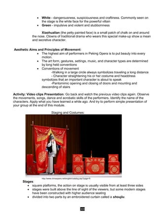 300
 White - dangerousness, suspiciousness and craftiness. Commonly seen on
the stage is the white face for the powerful villain
 Green - impulsive and violent and stubbornness
Xiaohualian (the petty painted face) is a small patch of chalk on and around
the nose. Clowns of traditional drama who wears this special make-up show a mean
and secretive character.
Aesthetic Aims and Principles of Movement:
 The highest aim of performers in Peking Opera is to put beauty into every
motion.
 The art form, gestures, settings, music, and character types are determined
by long held conventions
 Conventions of movement
-Walking in a large circle always symbolizes traveling a long distance
- Character straightening his or her costume and headdress
symbolizes that an important character is about to speak
-Pantomimic opening and closing of doors and mounting and
descending of stairs
Activity: Video clips Presentation: Go back and watch the previous video clips again. Observe
the movements, songs, dance and acrobatic skills of the performers. Identify the name of the
characters. Apply what you have learned a while ago. And try to perform simple presentation of
your group at the end of this module.
Staging and Costumes:
http://www.chinaopera.net/english/catalog.asp?page=9
Stages:
 square platforms, the action on stage is usually visible from at least three sides
 stages were built above the line of sight of the viewers, but some modern stages
have been constructed with higher audience seating
 divided into two parts by an embroidered curtain called a shoujiu.
 