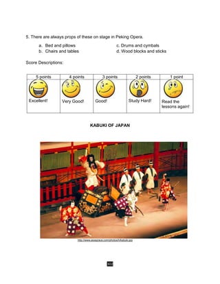 302
5. There are always props of these on stage in Peking Opera.
a. Bed and pillows c. Drums and cymbals
b. Chairs and tables d. Wood blocks and sticks
Score Descriptions:
5 points 4 points 3 points 2 points 1 point
Excellent! Very Good! Good! Study Hard! Read the
lessons again!
KABUKI OF JAPAN
http://www.asiagrace.com/photos/h/kabuki.jpg
 