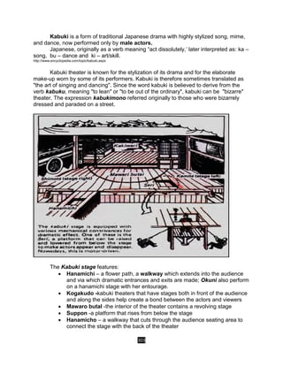 303
Kabuki is a form of traditional Japanese drama with highly stylized song, mime,
and dance, now performed only by male actors.
Japanese, originally as a verb meaning “act dissolutely,’ later interpreted as: ka –
song, bu – dance and ki – art/skill.
http://www.encyclopedia.com/topic/kabuki.aspx
Kabuki theater is known for the stylization of its drama and for the elaborate
make-up worn by some of its performers. Kabuki is therefore sometimes translated as
"the art of singing and dancing". Since the word kabuki is believed to derive from the
verb kabuku, meaning "to lean" or "to be out of the ordinary", kabuki can be "bizarre"
theater. The expression kabukimono referred originally to those who were bizarrely
dressed and paraded on a street.
The Kabuki stage features:
 Hanamichi – a flower path, a walkway which extends into the audience
and via which dramatic entrances and exits are made; Okuni also perform
on a hanamichi stage with her entourage.
 Kogakudo -kabuki theaters that have stages both in front of the audience
and along the sides help create a bond between the actors and viewers
 Mawaro butal -the interior of the theater contains a revolving stage
 Suppon -a platform that rises from below the stage
 Hanamicho – a walkway that cuts through the audience seating area to
connect the stage with the back of the theater
 