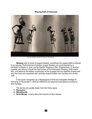 308
Wayang Kulit of Indonesia
http://en.wikipedia.org/wiki/File:Wayang_Pandawa.jpg
Wayang refer to kinds of puppet theaters, sometimes the puppet itself is referred
to as wayang. Performances of shadow puppet theaters are accompanied by a
Gamelan orchestra in Java, and by Gender Wayang in Bali. Wayang Kulit, or shadow
puppets, are without a doubt the best known of the Indonesian Wayang. Kulit means
skin, and refers to the leather construction of the puppets that are carefully shaped with
very fine tools and supported with carefully shaped buffalo horn handles and control
rods.
]
It was given recognition as a Masterpiece of Oral and Intangible Heritage of
Humanity on November 7, 2003 by UNESCO and required Indonesians to preserve
their heritage.
The stories are usually drawn from the Hindu epics:
1. Ramayana
2. Mahabharata
3. Serat Menak - a story about the heroism of Amir Hamza
 