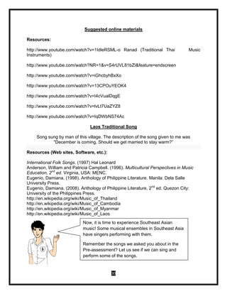 30
Suggested online materials
Resources:
http://www.youtube.com/watch?v=1IdleRSML-o Ranad (Traditional Thai Music
Instruments)
http://www.youtube.com/watch?NR=1&v=S4rUVL81bZI&feature=endscreen
http://www.youtube.com/watch?v=iGhcbyhBxXo
http://www.youtube.com/watch?v=13CPOuYEOK4
http://www.youtube.com/watch?v=I4cVualDqgE
http://www.youtube.com/watch?v=lvLt7UaZYZ8
http://www.youtube.com/watch?v=IqDWbNS74Ac
Laos Traditional Song
Song sung by man of this village. The description of the song given to me was
"December is coming. Should we get married to stay warm?”
Resources (Web sites, Software, etc.):
International Folk Songs. (1997) Hal Leonard
Anderson, William and Patricia Campbell. (1996). Multicultural Perspectives in Music
Education, 2nd
ed. Virginia, USA: MENC.
Eugenio, Damiana. (1998). Anthology of Philippine Literature. Manila: Dela Salle
University Press.
Eugenio, Damiana. (2008). Anthology of Philippine Literature, 2nd
ed. Quezon City:
University of the Philippines Press.
http://en.wikipedia.org/wiki/Music_of_Thailand
http://en.wikipedia.org/wiki/Music_of_Cambodia
http://en.wikipedia.org/wiki/Music_of_Myanmar
http://en.wikipedia.org/wiki/Music_of_Laos
Now, it is time to experience Southeast Asian
music! Some musical ensembles in Southeast Asia
have singers performing with them.
Remember the songs we asked you about in the
Pre-assessment? Let us see if we can sing and
perform some of the songs.
 
