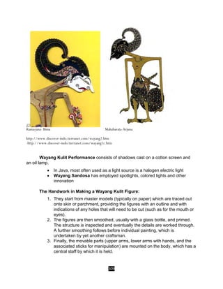 309
Ramayana- Bima Mahabarata-Arjuna
http://www.discover-indo.tierranet.com/wayang2.htm
-http://www.discover-indo.tierranet.com/wayang1c.htm
Wayang Kulit Performance consists of shadows cast on a cotton screen and
an oil lamp.
 In Java, most often used as a light source is a halogen electric light
 Wayang Sandosa has employed spotlights, colored lights and other
innovation
The Handwork in Making a Wayang Kulit Figure:
1. They start from master models (typically on paper) which are traced out
onto skin or parchment, providing the figures with an outline and with
indications of any holes that will need to be cut (such as for the mouth or
eyes).
2. The figures are then smoothed, usually with a glass bottle, and primed.
The structure is inspected and eventually the details are worked through.
A further smoothing follows before individual painting, which is
undertaken by yet another craftsman.
3. Finally, the movable parts (upper arms, lower arms with hands, and the
associated sticks for manipulation) are mounted on the body, which has a
central staff by which it is held.
 