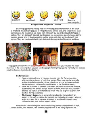 311
Excellent! Very Good! Good! Study Hard! Read the
lessons again!
Nang Shadow Puppets of Thailand
Shadow puppet (Thai: Nang) was one form of public entertainment in the south
of Thailand. It is still very popular at village festivals, temple fairs, and celebrations such
as marriages. Its characters are made from intricately cut out and articulated shapes of
leather. They are delicately colored, but this does not show during a performance as the
puppets appear only in shadow against a white sheet, with light shining through from
behind. They are manipulated with rods that control movements of the arms and legs.
The puppets are colorful but really they do not have to be because you only see the black
shadows. In the second picture you can see the people holding the puppets. Normally you can see
only the shadows like in the third picture.
Performances:
 have a religious theme or have an episode from the Ramayana epic
which contains dozens of individual stories. They may also be specially
written to include up-to-the minute reflections, songs, and poems about
local events and matters of current interest in the district or country.
 there are hundreds of different characters each with a distinctive shadow,
but the show will almost always include a clown, funny old man, scatter -
brained old woman or rather stupid yokel, who are all great favorites with
the fun - loving audiences.
 Mr. Suchart Sapsin, he is a man of many talents. He is not only an
expert in the craft of making the puppets but he is also an award - winning
writer and poet. He is narrator, speaking or singing all the parts using
different voices, and he is a superb mimic.
Nang recites tales of the gods and contemporary people through stories of love,
current events, and tradition. The shadow puppets used in the Nang represent the
 