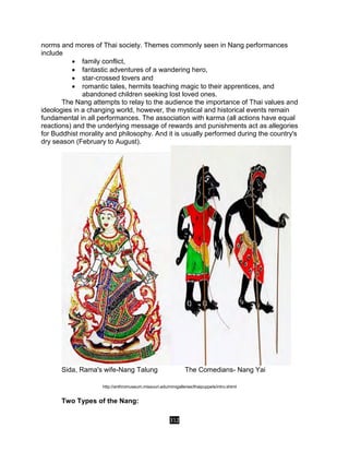 312
norms and mores of Thai society. Themes commonly seen in Nang performances
include
 family conflict,
 fantastic adventures of a wandering hero,
 star-crossed lovers and
 romantic tales, hermits teaching magic to their apprentices, and
abandoned children seeking lost loved ones.
The Nang attempts to relay to the audience the importance of Thai values and
ideologies in a changing world, however, the mystical and historical events remain
fundamental in all performances. The association with karma (all actions have equal
reactions) and the underlying message of rewards and punishments act as allegories
for Buddhist morality and philosophy. And it is usually performed during the country's
dry season (February to August).
Sida, Rama's wife-Nang Talung The Comedians- Nang Yai
http://anthromuseum.missouri.edu/minigalleries/thaipuppets/intro.shtml
Two Types of the Nang:
 