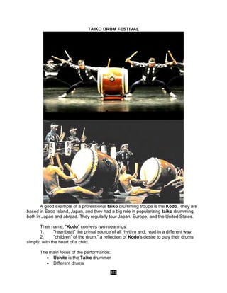 321
TAIKO DRUM FESTIVAL
A good example of a professional taiko drumming troupe is the Kodo. They are
based in Sado Island, Japan, and they had a big role in popularizing taiko drumming,
both in Japan and abroad. They regularly tour Japan, Europe, and the United States.
Their name, "Kodo" conveys two meanings:
1. "heartbeat" the primal source of all rhythm and, read in a different way,
2. "children” of the drum," a reflection of Kodo's desire to play their drums
simply, with the heart of a child.
The main focus of the performance:
 Uchite is the Taiko drummer
 Different drums
 
