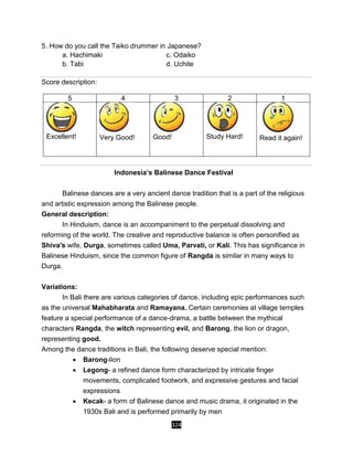 324
5. How do you call the Taiko drummer in Japanese?
a. Hachimaki c. Odaiko
b. Tabi d. Uchite
Score description:
5 4 3 2 1
Excellent! Very Good! Good! Study Hard! Read it again!
Indonesia’s Balinese Dance Festival
Balinese dances are a very ancient dance tradition that is a part of the religious
and artistic expression among the Balinese people.
General description:
In Hinduism, dance is an accompaniment to the perpetual dissolving and
reforming of the world. The creative and reproductive balance is often personified as
Shiva's wife, Durga, sometimes called Uma, Parvati, or Kali. This has significance in
Balinese Hinduism, since the common figure of Rangda is similar in many ways to
Durga.
Variations:
In Bali there are various categories of dance, including epic performances such
as the universal Mahabharata and Ramayana. Certain ceremonies at village temples
feature a special performance of a dance-drama, a battle between the mythical
characters Rangda, the witch representing evil, and Barong, the lion or dragon,
representing good.
Among the dance traditions in Bali, the following deserve special mention:
 Barong-lion
 Legong- a refined dance form characterized by intricate finger
movements, complicated footwork, and expressive gestures and facial
expressions
 Kecak- a form of Balinese dance and music drama, it originated in the
1930s Bali and is performed primarily by men
 