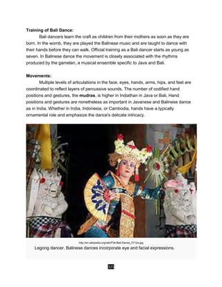325
Training of Bali Dance:
Bali dancers learn the craft as children from their mothers as soon as they are
born. In the womb, they are played the Balinese music and are taught to dance with
their hands before they can walk. Official training as a Bali dancer starts as young as
seven. In Balinese dance the movement is closely associated with the rhythms
produced by the gamelan, a musical ensemble specific to Java and Bali.
Movements:
Multiple levels of articulations in the face, eyes, hands, arms, hips, and feet are
coordinated to reflect layers of percussive sounds. The number of codified hand
positions and gestures, the mudras, is higher in Indiathan in Java or Bali. Hand
positions and gestures are nonetheless as important in Javanese and Balinese dance
as in India. Whether in India, Indonesia, or Cambodia, hands have a typically
ornamental role and emphasize the dance's delicate intricacy.
http://en.wikipedia.org/wiki/File:Bali-Danse_0712a.jpg
Legong dancer. Balinese dances incorporate eye and facial expressions.
 