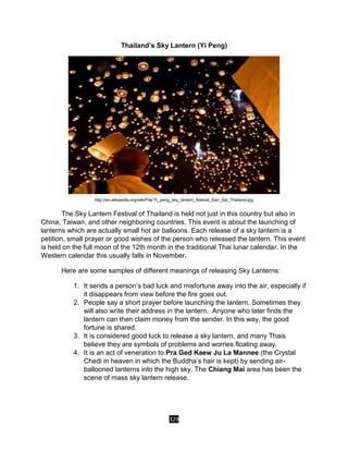 329
Thailand’s Sky Lantern (Yi Peng)
http://en.wikipedia.org/wiki/File:Yi_peng_sky_lantern_festival_San_Sai_Thailand.jpg
The Sky Lantern Festival of Thailand is held not just in this country but also in
China, Taiwan, and other neighboring countries. This event is about the launching of
lanterns which are actually small hot air balloons. Each release of a sky lantern is a
petition, small prayer or good wishes of the person who released the lantern. This event
is held on the full moon of the 12th month in the traditional Thai lunar calendar. In the
Western calendar this usually falls in November.
Here are some samples of different meanings of releasing Sky Lanterns:
1. It sends a person’s bad luck and misfortune away into the air, especially if
it disappears from view before the fire goes out.
2. People say a short prayer before launching the lantern. Sometimes they
will also write their address in the lantern. Anyone who later finds the
lantern can then claim money from the sender. In this way, the good
fortune is shared.
3. It is considered good luck to release a sky lantern, and many Thais
believe they are symbols of problems and worries floating away.
4. It is an act of veneration to Pra Ged Kaew Ju La Mannee (the Crystal
Chedi in heaven in which the Buddha’s hair is kept) by sending air-
ballooned lanterns into the high sky. The Chiang Mai area has been the
scene of mass sky lantern release.
 