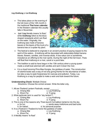 330
Loy Krathong or Loi Krathong
 This takes place on the evening of
the full moon of the 12th month in
the traditional Thai lunar calendar.
In the Western calendar this usually
falls in November.
 Loi / Loy literally means 'to float,'
while krathong refers to the lotus-
shaped receptacle which can float
on the water. Originally, the
krathong was made of banana
leaves or the layers of the trunk of a
banana tree or a spider lily plant.
 The festival is believed to originate in an ancient practice of paying respect to the
spirit of the waters. A krathong will be decorated with elaborately-folded banana
leaves, flowers, candles, and incense sticks. A low value coin is sometimes
included as an offering to the river spirits. During the night of the full moon, Thais
will float their krathong on a river, canal or a pond lake.
 The tradition is said to have begun in the 13th century when a young queen
made a small boat adorned with candles and sent it down the river.
 It is a ritual honoring Phra Mae Kongka, the goddess of water. The construction
of colorful boats was a way of not only giving thanks for the abundance of water,
but also a way to seek forgiveness for overuse and pollution. Today, Loy
Krathong is a way for people to make a wish and look toward the future.
Understanding Check: Multiple Choice:
Directions: Choose the correct answer. Write the letter only.
1. All are Thailand Lantern Festivals, except ________.
a. Chiang Mai c. Loy Krathong
b. Khom Fai d. Yi peng
2. What particular term is used for “sky lantern”?
a. Chiang Mai c. Loy Krathong
b. Khom Fai d. Yi peng
3. This is one of the reasons why Thais launch hot balloon lanterns into the sky.
a. for fun c. sends away misfortune and bad lucks
b. for hatred d. for personal purpose
4. It is a Festival in Thailand to honor the goddess of water.
a. Chiang Mai c. Loy Krathong
b. Khom Fai d. Yi peng
5. It literally means “to float”
 