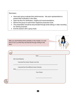 341
Reminders:
 Have each group evaluate their performances. Ask each representative to
present their evaluation in the class.
 Open the floor for clarification, insights and recommendations.
 Remind the group to submit their respective production book.
 The presentation should be documented through photo taking or video recording
for viewing purposes.
 End the session with a group ritual.
Date: __________________
My Friend Module,
I learned from Asian Theater arts that
_________________________________________________________________
I learned from the different Asian Festivals
that______________________________________________________________
Your friend,
________________________
________
_________________________
After you had finished all the activities in this module, it is now
time to sum up what they had learned through writing to this
diary.
 