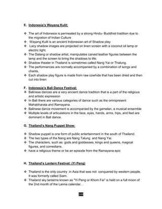 344
E. Indonesia’s Wayang Kulit:
 The art of Indonesia is permeated by a strong Hindu- Buddhist tradition due to
the migration of Indian Culture
 Wayang Kulit is an ancient Indonesian art of Shadow play
 Lacy shadow images are projected on linen screen with a coconut oil lamp or
electric light.
 The Dalang or shadow artist, manipulates carved leather figures between the
lamp and the screen to bring the shadows to life.
 Shadow theater in Thailand is sometimes called Nang Yai or Thalung.
 The performances are normally accompanied by a combination of songs and
chants.
 Each shadow play figure is made from raw cowhide that has been dried and then
cut into linen
F. Indonesia’s Bali Dance Festival:
 Balinese dances are a very ancient dance tradition that is a part of the religious
and artistic expression
 In Bali there are various categories of dance such as the omnipresent
Mahabharata and Ramayana.
 Balinese dance movement is accompanied by the gamelan, a musical ensemble
 Multiple levels of articulations in the face, eyes, hands, arms, hips, and feet are
dominant in Bali dance.
G. Thailand’s Nang Puppet Show:
 Shadow puppet is one form of public entertainment in the south of Thailand.
 The two types of the Nang are Nang Talung and Nang Yai.
 The characters, such as: gods and goddesses, kings and queens, magical
figures, and comedians.
 have a religious theme or be an episode from the Ramayana epic
H. Thailand’s Lantern Festival: (Yi Peng)
 Thailand is the only country in Asia that was not conquered by western people.
It was formerly called Siam.
 Thailand sky lanterns known as "Yi Peng or Khom Fai” is held on a full moon of
the 2nd month of the Lanna calendar. .
 
