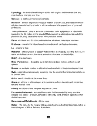 346
Etymology - the study of the history of words, their origins, and how their form and
meaning have changed over time
Gamelan - a traditional Indonesian orchestra
Hinduism - a major religion and religious tradition of South Asia, the oldest worldwide
religion, characterized by a belief in reincarnation and a large pantheon of gods and
goddesses
Java - (Indonesian: Jawa) is an island of Indonesia. With a population of 135 million
(excluding the 3.6 million on the island of Madura which is administered as part of the
provinces of Java), Java is the world's most populous island
Karma – in Hindu and Buddhist philosophy that all actions have equal reactions
Krathong – refers to the lotus-shaped receptacle which can float on the water.
Loi – means to float
Metaphor - a literary figure of speech that describes a subject by asserting that it is, on
some point of comparison, the same as another otherwise unrelated object
Midriff – the diaphragm
Mime (Pantomime) – the acting out a story through body motions without use of
speech
Mudras – a symbolic position in which the hands are held in Hindu dancing and ritual
Myth - a sacred narrative usually explaining how the world or humankind came to be in
its present form
Obi - a sash for traditional Japanese dress
Opera- an art form in which singers and musicians perform dramatic work combining
text and musical score
Peking- the capital of the People’s Republic of China
Percussion Instrument - a musical instrument that is sounded by being struck or
scraped by a beater , or struck, scraped or rubbed by hand, or struck against another
similar instrument
Ramayana and Mahabharata – Hindu epics
Rattan - the name for the roughly 600 species of palms in the tribe Calameae, native to
tropical regions of Africa, Asia and Australasia.
 