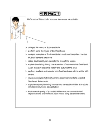 3
OBJECTIVES
At the end of this module, you as a learner are expected to:
 analyze the music of Southeast Asia
 perform using the music of Southeast Asia
 analyze examples of Southeast Asian music and describes how the
musical elements are used
 relate Southeast Asian music to the lives of the people
 explain the distinguishing characteristics of representative Southeast
Asian music in relation to history and culture of the area
 perform available instruments from Southeast Asia, alone and/or with
others.
 improvise simple rhythmic/harmonic accompaniments to selected
Southeast Asian music
 explore ways of producing sounds on a variety of sources that would
simulate instruments being studied
 evaluate the quality of your own and others’ performances and
improvisations of Southeast Asian music using developed criteria
 
