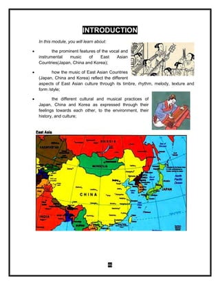 46
INTRODUCTION
In this module, you will learn about:
 the prominent features of the vocal and
instrumental music of East Asian
Countries(Japan, China and Korea);
 how the music of East Asian Countries
(Japan, China and Korea) reflect the different
aspects of East Asian culture through its timbre, rhythm, melody, texture and
form /style;
 the different cultural and musical practices of
Japan, China and Korea as expressed through their
feelings towards each other, to the environment, their
history, and culture;
 