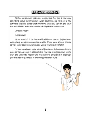 4
PRE-ASSESSMENT
Before we formally begin our lesson, let’s find out if you know
something about the Southeast Asian countries. Up next are a few
activities that will assess what you know, what you can do, and what
else you need to learn to achieve your targets for this module.
Are you ready?
Let’s travel!
Now, wouldn’t it be fun to visit different places? In Southeast
Asia, there are eleven countries to visit. If you were given a chance
to visit these countries, which one would you visit first? Why?
In your notebook, make a list of Southeast Asian countries you
want to visit. Arrange it according to your top priorities down to the
least and write the reason why you chose to arrange it in that way.
Use the map to guide you in exploring Southeast Asia.
 