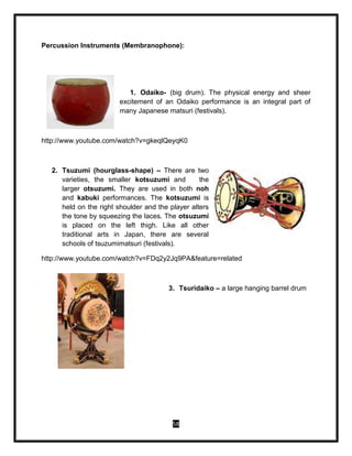 58
Percussion Instruments (Membranophone):
1. Odaiko- (big drum). The physical energy and sheer
excitement of an Odaiko performance is an integral part of
many Japanese matsuri (festivals).
http://www.youtube.com/watch?v=gkeqlQeyqK0
2. Tsuzumi (hourglass-shape) – There are two
varieties, the smaller kotsuzumi and the
larger otsuzumi. They are used in both noh
and kabuki performances. The kotsuzumi is
held on the right shoulder and the player alters
the tone by squeezing the laces. The otsuzumi
is placed on the left thigh. Like all other
traditional arts in Japan, there are several
schools of tsuzumimatsuri (festivals).
http://www.youtube.com/watch?v=FDq2y2Jq9PA&feature=related
3. Tsuridaiko – a large hanging barrel drum
 