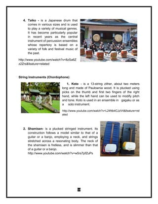 59
4. Taiko - is a Japanese drum that
comes in various sizes and is used
to play a variety of musical genres.
It has become particularly popular
in recent years as the central
instrument of percussion ensembles
whose repertory is based on a
variety of folk and festival music of
the past.
http://www.youtube.com/watch?v=8zSa6Z
z2Zrs&feature=related
String Instruments (Chordophone)
1. Koto - is a 13-string zither, about two meters
long and made of Paulownia wood. It is plucked using
picks on the thumb and first two fingers of the right
hand, while the left hand can be used to modify pitch
and tone. Koto is used in an ensemble in gagaku or as
a solo instrument.
http://www.youtube.com/watch?v=L24Nb4CJzV4&feature=rel
ated
2. Shamisen- is a plucked stringed instrument. Its
construction follows a model similar to that of a
guitar or a banjo, employing a neck, and strings
stretched across a resonating body. The neck of
the shamisen is fretless, and is slimmer than that
of a guitar or a banjo.
http://www.youtube.com/watch?v=w5rs7pfZuPs
 