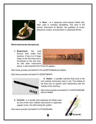 60
3. Biwa - is a Japanese short-necked fretted lute,
often used in narrative storytelling. The biwa is the
chosen instrument of Benten, the goddess of music,
eloquence, poetry, and education in Japanese Shinto.
Wind Instruments (Aerophone)
1. Shakuhachi- the most
famous flute made from
bamboo. It has 4 or 5 finger
holes on the front face and a
thumbhole on the rear face.
As with other instruments
above, it was imported from China for gagaku.
http://www.youtube.com/watch?v=f7s-wXZWT5o&feature=related
http://www.youtube.com/watch?v=ZE8WTIB4kP0
2. Nokan - a parallel, bamboo flute (fue) is the
only melodic instrument used in noh. The melody of
the flute has no specific pitch relationship with the
melody of the chanting.
http://www.youtube.com/watch?v=1nOATkFsBOQ&f
eature=related
3. Hichiriki - is a double reed Japanese fue (flute) used
as one of two main melodic instruments in Japanese
gagaku music, the other being the ryūteki.
http://www.youtube.com/watch?v=CYdCt9XbA8w
 