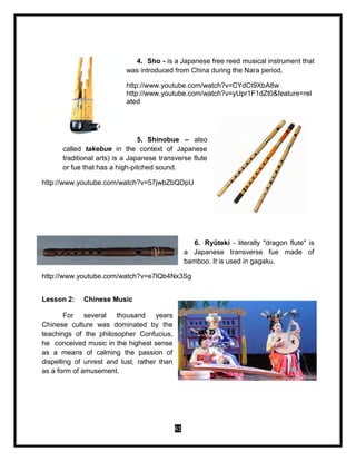 61
4. Sho - is a Japanese free reed musical instrument that
was introduced from China during the Nara period.
http://www.youtube.com/watch?v=CYdCt9XbA8w
http://www.youtube.com/watch?v=yUpr1F1dZt0&feature=rel
ated
5. Shinobue – also
called takebue in the context of Japanese
traditional arts) is a Japanese transverse flute
or fue that has a high-pitched sound.
http://www.youtube.com/watch?v=57jwbZbQDpU
6. Ryūteki - literally "dragon flute" is
a Japanese transverse fue made of
bamboo. It is used in gagaku.
http://www.youtube.com/watch?v=e7lQb4Nx3Sg
Lesson 2: Chinese Music
For several thousand years
Chinese culture was dominated by the
teachings of the philosopher Confucius,
he conceived music in the highest sense
as a means of calming the passion of
dispelling of unrest and lust, rather than
as a form of amusement.
 