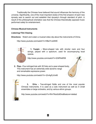 62
Traditionally the Chinese have believed that sound influences the harmony of the
universe. Significantly, one of the most important duties of the first emperor of each new
dynasty was to search out and establish that dynasty’s through standard of pitch. A
result of this philosophical orientation was that the Chinese theoretically opposed music
performed solely for entertainment.
Chinese Musical Instruments
Listening/ Film Viewing
Directions: Watch and Listen a musical video clip about the instruments of China.
http://www.youtube.com/watch?v=HBeiYrJo9WE
1. Yueqin - Moon-shaped lute with shorter neck and four
strings, played with a spectrum, used for accompanying local
operas.
http://www.youtube.com/watch?v=ZrttPkk8f38
2. Pipa - Four-stringed lute with 30 frets and a pear-shaped body.
This instrument has an extremely wide dynamic range
and remarkable expressive power.
http://www.youtube.com/watch?v=-ZmAgFyVo48
3. Erhu - Two-stringed fiddle and one of the most popular
Chinese instruments. It is used as a solo instrument as well as in small
ensembles or large orchestra, and by various ethnic groups.
http://www.youtube.com/watch?v=Rm7NodUdEks&feature=related
 