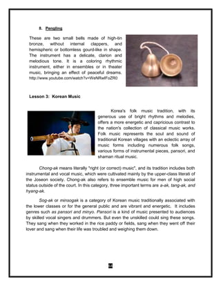 64
8. Pengling
These are two small bells made of high-tin
bronze, without internal clappers, and
hemispheric or bottomless gourd-like in shape.
The instrument has a delicate, clarion and
melodious tone. It is a coloring rhythmic
instrument, either in ensembles or in theater
music, bringing an effect of peaceful dreams.
http://www.youtube.com/watch?v=WeNRwIFoZR0
Lesson 3: Korean Music
Korea's folk music tradition, with its
generous use of bright rhythms and melodies,
offers a more energetic and capricious contrast to
the nation's collection of classical music works.
Folk music represents the soul and sound of
traditional Korean villages with an eclectic array of
music forms including numerous folk songs,
various forms of instrumental pieces, pansori, and
shaman ritual music.
Chong-ak means literally "right (or correct) music", and its tradition includes both
instrumental and vocal music, which were cultivated mainly by the upper-class literati of
the Joseon society. Chong-ak also refers to ensemble music for men of high social
status outside of the court. In this category, three important terms are a-ak, tang-ak, and
hyang-ak.
Sog-ak or minsogak is a category of Korean music traditionally associated with
the lower classes or for the general public and are vibrant and energetic. It includes
genres such as pansori and minyo. Pansori is a kind of music presented to audiences
by skilled vocal singers and drummers. But even the unskilled could sing these songs.
They sang when they worked in the rice paddy or fields, sang when they went off their
lover and sang when their life was troubled and weighing them down.
 