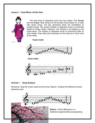 68
Lesson 1: Vocal Music of East Asia
The main tone of Japanese music has two modes: The Yo-sen
and the In-sen. Both consist of five primary tones based on a scale
with seven tones. The two remaining tones are considered as
auxiliary tones. The ancient melody of Japanese music is commonly
based on these modes. However, one melody is not always in one
mode alone. The melody of Japanese music is commonly shifts on
both modes. They often give emphasis on the second or fourth tone
of the mode.
Yosen mode
Insen mode
Activity 1: Song Analysis
Directions: Sing the Yosen scale and the song “Sakura”. Analyze the different musical
elements used.
Sakura - Cherry Blossoms is a
traditional Japanese folk song depicting
 